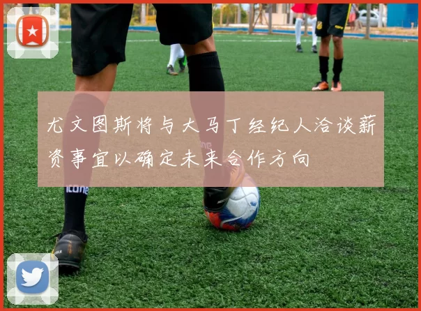 尤文图斯将与大马丁经纪人洽谈薪资事宜以确定未来合作方向
