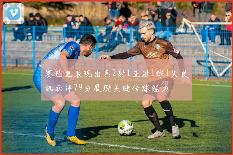 赛巴里表现出色2射1正进1球1失良机获评79分展现关键传球能力
