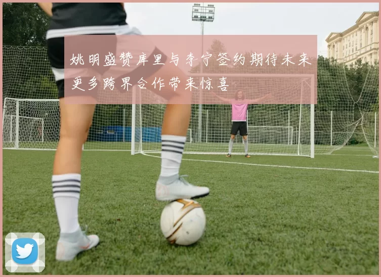 姚明盛赞库里与李宁签约期待未来更多跨界合作带来惊喜